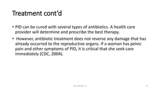 Treatment cont’d
• PID can be cured with several types of antibiotics. A health care
provider will determine and prescribe the best therapy.
• However, antibiotic treatment does not reverse any damage that has
already occurred to the reproductive organs. If a woman has pelvic
pain and other symptoms of PID, it is critical that she seek care
immediately (CDC, 2004).
MR SANDWE T.K 28
 