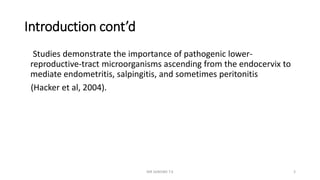 Introduction cont’d
Studies demonstrate the importance of pathogenic lower-
reproductive-tract microorganisms ascending from the endocervix to
mediate endometritis, salpingitis, and sometimes peritonitis
(Hacker et al, 2004).
MR SANDWE T.K 3
 