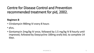 Centre for Disease Control and Prevention
recommended treatment for pid, 2002.
Regimen B
• Clindamycin 900mg IV every 8 hours
• plus,
• Gentamycin 2mg/kg IV once, followed by 1.5 mg/kg IV 8 hourly until
improved, followed by Doxycycline 100mg orally bid, to complete 14
days.
MR SANDWE T.K 31
 