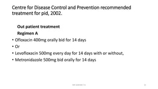 Centre for Disease Control and Prevention recommended
treatment for pid, 2002.
Out patient treatment
Regimen A
• Ofloxacin 400mg orally bid for 14 days
• Or
• Levofloxacin 500mg every day for 14 days with or without,
• Metronidazole 500mg bid orally for 14 days
MR SANDWE T.K 32
 