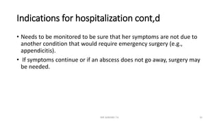 Indications for hospitalization cont,d
• Needs to be monitored to be sure that her symptoms are not due to
another condition that would require emergency surgery (e.g.,
appendicitis).
• If symptoms continue or if an abscess does not go away, surgery may
be needed.
MR SANDWE T.K 35
 