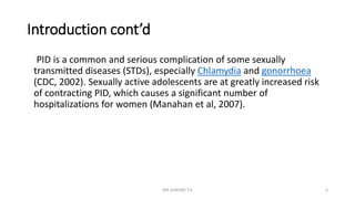 Introduction cont’d
PID is a common and serious complication of some sexually
transmitted diseases (STDs), especially Chlamydia and gonorrhoea
(CDC, 2002). Sexually active adolescents are at greatly increased risk
of contracting PID, which causes a significant number of
hospitalizations for women (Manahan et al, 2007).
MR SANDWE T.K 4
 