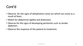 Cont’d
• Observe for the signs of dehydration come ion which can come as a
result of fever.
• Watch for abdominal rigidity and distension.
• Observe for the signs of developing peritonitis such as tender
abdomen.
• Observe the response of the patient to treatment.
MR SANDWE T.K 40
 