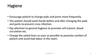 Hygiene
• Encourage patient to change pads and pants more frequently.
• The patient should wash hands before and after changing the pads
and pants to prevent cross infection.
• Pay attention to general hygiene to promote self esteem, blood
circulation etc.
• Change the soiled linen as soon as possible to promote comfort of
patient and avoid bad odour in the room.
MR SANDWE T.K 41
 