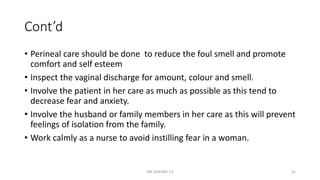 Cont’d
• Perineal care should be done to reduce the foul smell and promote
comfort and self esteem
• Inspect the vaginal discharge for amount, colour and smell.
• Involve the patient in her care as much as possible as this tend to
decrease fear and anxiety.
• Involve the husband or family members in her care as this will prevent
feelings of isolation from the family.
• Work calmly as a nurse to avoid instilling fear in a woman.
MR SANDWE T.K 42
 