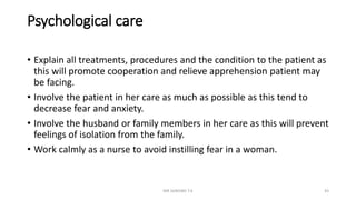 Psychological care
• Explain all treatments, procedures and the condition to the patient as
this will promote cooperation and relieve apprehension patient may
be facing.
• Involve the patient in her care as much as possible as this tend to
decrease fear and anxiety.
• Involve the husband or family members in her care as this will prevent
feelings of isolation from the family.
• Work calmly as a nurse to avoid instilling fear in a woman.
MR SANDWE T.K 43
 