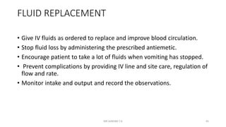 FLUID REPLACEMENT
• Give IV fluids as ordered to replace and improve blood circulation.
• Stop fluid loss by administering the prescribed antiemetic.
• Encourage patient to take a lot of fluids when vomiting has stopped.
• Prevent complications by providing IV line and site care, regulation of
flow and rate.
• Monitor intake and output and record the observations.
MR SANDWE T.K 45
 