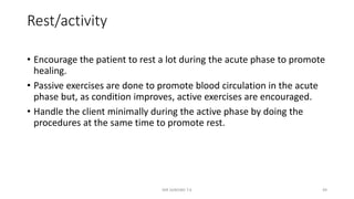 Rest/activity
• Encourage the patient to rest a lot during the acute phase to promote
healing.
• Passive exercises are done to promote blood circulation in the acute
phase but, as condition improves, active exercises are encouraged.
• Handle the client minimally during the active phase by doing the
procedures at the same time to promote rest.
MR SANDWE T.K 49
 