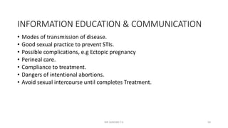 INFORMATION EDUCATION & COMMUNICATION
• Modes of transmission of disease.
• Good sexual practice to prevent STIs.
• Possible complications, e.g Ectopic pregnancy
• Perineal care.
• Compliance to treatment.
• Dangers of intentional abortions.
• Avoid sexual intercourse until completes Treatment.
MR SANDWE T.K 50
 