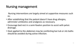 Nursing management
Nursing interventions are largely aimed at supportive measures such
as;
• After establishing that the patient doesn’t have drug allergies,
administer antibiotics and analgesics as necessary.
• Encourage bed rest in a semi-fowlers position to assist with pelvic
drainage.
• Heat applied to the abdomen may be comforting but tub or sitz baths
should be avoided during active infection.
MR SANDWE T.K 52
 