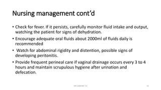 Nursing management cont’d
• Check for fever. If it persists, carefully monitor fluid intake and output,
watching the patient for signs of dehydration.
• Encourage adequate oral fluids about 2000ml of fluids daily is
recommended
• Watch for abdominal rigidity and distention, possible signs of
developing peritonitis.
• Provide frequent perineal care if vaginal drainage occurs every 3 to 4
hours and maintain scrupulous hygiene after urination and
defecation.
MR SANDWE T.K 53
 