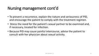 Nursing management cont’d
• To prevent a recurrence, explain the nature and seriousness of PID,
and encourage the patient to comply with the treatment regimen.
• Stress the need for the patient’s sexual partner to be examined and,
if necessary, treated for infection.
• Because PID may cause painful intercourse, advise the patient to
consult with her physician about sexual activity.
MR SANDWE T.K 54
 