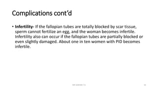 Complications cont’d
• Infertility- If the fallopian tubes are totally blocked by scar tissue,
sperm cannot fertilize an egg, and the woman becomes infertile.
Infertility also can occur if the fallopian tubes are partially blocked or
even slightly damaged. About one in ten women with PID becomes
infertile.
MR SANDWE T.K 56
 