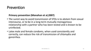 Prevention
Primary prevention (Monahan et al,2007)
• The surest way to avoid transmission of STDs is to abstain from sexual
intercourse, or to be in a long-term mutually monogamous
relationship with a partner who has been tested and is known to be
uninfected.
• Latex male and female condoms, when used consistently and
correctly, can reduce the risk of transmission of chlamydia and
gonorrhea.
MR SANDWE T.K 58
 