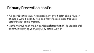 Primary Prevention cont’d
• An appropriate sexual risk assessment by a health care provider
should always be conducted and may indicate more frequent
screening for some women.
• Primary prevention mainly consists of information, education and
communication to young sexually active women
MR SANDWE T.K 59
 