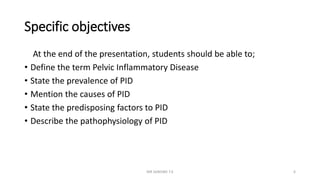 Specific objectives
At the end of the presentation, students should be able to;
• Define the term Pelvic Inflammatory Disease
• State the prevalence of PID
• Mention the causes of PID
• State the predisposing factors to PID
• Describe the pathophysiology of PID
MR SANDWE T.K 6
 