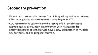 Secondary prevention
• Women can protect themselves from PID by taking action to prevent
STDs or by getting early treatment if they do get an STD.
• CDC recommends yearly chlamydia testing of all sexually active
women age 25 or younger, older women with risk factors for
chlamydial infections (those who have a new sex partner or multiple
sex partners), and all pregnant women.
MR SANDWE T.K 60
 