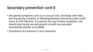 Secondary prevention cont’d
• Any genital symptoms such as an unusual sore, discharge with odor,
burning during urination, or bleeding between menstrual cycles could
mean an STD infection. If a woman has any of these symptoms, she
should stop having sex and consult a health care provider
immediately (Hacker et al,2004).
• Compliance to treatment is very important
MR SANDWE T.K 61
 