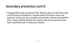 Secondary prevention cont’d
• Treating STDs early can prevent PID. Women who are told they have
an STD and are treated for it should notify all of their recent sex
partners so they can see a health care provider and be evaluated for
STDs. Sexual activity should not resume until all sex partners have
been examined and, if necessary, treated.
MR SANDWE T.K 62
 