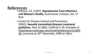 References
• Althaus, F.A. (1991). Reproductive Tract Infections
and Women’s Health, Guttmacher institute, Vol. 17
No4.
• Centre for Disease Control and Prevention,
(2002). Sexually transmitted diseases treatment
guidelines, May 10 2002; 51(RR-6):1-78. Available at
http//www.medscape.com/medline/abstract/121845
49, accessed on 29th November, 2009 at 10hrs.
MR SANDWE T.K 67
 