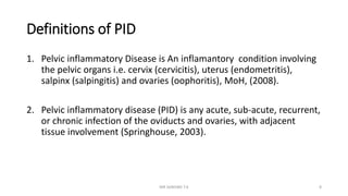 Definitions of PID
1. Pelvic inflammatory Disease is An inflamantory condition involving
the pelvic organs i.e. cervix (cervicitis), uterus (endometritis),
salpinx (salpingitis) and ovaries (oophoritis), MoH, (2008).
2. Pelvic inflammatory disease (PID) is any acute, sub-acute, recurrent,
or chronic infection of the oviducts and ovaries, with adjacent
tissue involvement (Springhouse, 2003).
MR SANDWE T.K 8
 