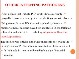 OTHER INITIATING PATHOGENS

Other agents that initiate PID, while almost certainly
sexually transmitted and probably infectious, remain obscure
.

Using molecular amplification with generic primers, a
number of novel bacteria have been identified in the fallopian
tubes of females with PID, including Atopobium, Sneathia,
and Leptotrichia
.

The precise role of these and other anaerobic bacteria in the
pathogenesis of PID remains unclear, but is likely consistent
with their role in the anaerobic microbiology of bacterial
vaginosis
.
 