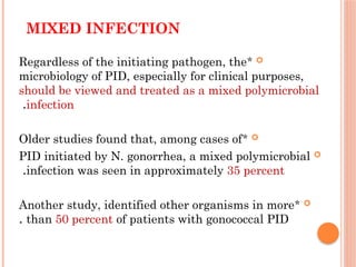 MIXED INFECTION

*
Regardless of the initiating pathogen, the
microbiology of PID, especially for clinical purposes,
should be viewed and treated as a mixed polymicrobial
infection
.

*
Older studies found that, among cases of

PID initiated by N. gonorrhea, a mixed polymicrobial
infection was seen in approximately 35 percent
.

*
Another study, identified other organisms in more
than 50 percent of patients with gonococcal PID
.
 