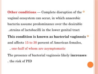 
Other conditions — Complete disruption of the
vaginal ecosystem can occur, in which anaerobic
bacteria assume predominance over the desirable
strains of lactobacilli in the lower genital tract
.

This condition is known as bacterial vaginosis
and affects 15 to 30 percent of American females,
one-half of whom are asymptomatic
.
The presence of bacterial vaginosis likely increases
the risk of PID
.
 
