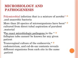 MICROBIOLOGY AND
PATHOGENESIS

*
Polymicrobial infection that is a mixture of aerobic
and anaerobic bacteria
.

*
More than 20 species of microorganisms have been
cultured from direct tubal aspiration of purulent
material
.

*
The exact microbiologic pathogens in the
fallopian tube cannot/ be known for any given
patient

*
Transvaginal culture of the endocervix,
endometrium, and cul-de-sac contents reveals
different organisms from each site in the same
patient
.
 