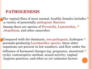 PATHOGENESIS

The vaginal flora of most normal, healthy females includes
a variety of potentially pathogenic Bacteria
.

Among these are species of Prevotella, Leptotrichia,
Atopobium, and other anaerobes
.

Compared with the dominant, non-pathogenic, hydrogen
peroxide-producing Lactobacillus species, these other
organisms are present in low numbers, and flow under the

influence of hormonal changes (eg, pregnancy, menstrual
cycle), contraceptive method, sexual activity, vaginal
hygiene practices, and other as yet unknown factors
.
 