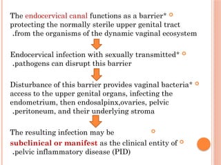 
*
The endocervical canal functions as a barrier
protecting the normally sterile upper genital tract
from the organisms of the dynamic vaginal ecosystem
.

*
Endocervical infection with sexually transmitted
pathogens can disrupt this barrier
.

*
Disturbance of this barrier provides vaginal bacteria
access to the upper genital organs, infecting the
endometrium, then endosalpinx,ovaries, pelvic
peritoneum, and their underlying stroma
.

The resulting infection may be

subclinical or manifest as the clinical entity of
pelvic inflammatory disease (PID)
.
 