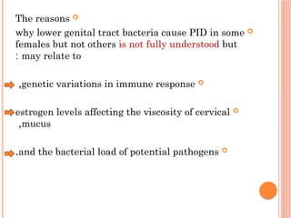
The reasons

why lower genital tract bacteria cause PID in some
females but not others is not fully understood but
may relate to
:

genetic variations in immune response
,

estrogen levels affecting the viscosity of cervical
mucus
,

and the bacterial load of potential pathogens
.
 