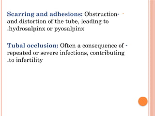-
-
Scarring and adhesions: Obstruction
and distortion of the tube, leading to
hydrosalpinx or pyosalpinx
.
-
Tubal occlusion: Often a consequence of
repeated or severe infections, contributing
to infertility
.
 