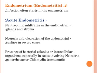 3
.
Endometrium (Endometritis)
Infection often starts in the endometrium
.
-
Acute Endometritis
:
-
Neutrophilic infiltrates in the endometrial
glands and stroma
.
-
Necrosis and ulceration of the endometrial
surface in severe cases
.
-
Presence of bacterial colonies or intracellular
organisms, especially in cases involving Neisseria
gonorrhoeae or Chlamydia trachomatis
.
 