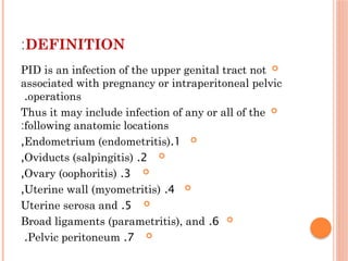 DEFINITION
:

PID is an infection of the upper genital tract not
associated with pregnancy or intraperitoneal pelvic
operations
.

Thus it may include infection of any or all of the
following anatomic locations
:

1
.
Endometrium (endometritis)
,

2
.
Oviducts (salpingitis)
,

3
.
Ovary (oophoritis)
,

4
.
Uterine wall (myometritis)
,

5
.
Uterine serosa and

6
.
Broad ligaments (parametritis), and

7
.
Pelvic peritoneum
.
 
