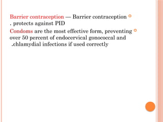 
Barrier contraception — Barrier contraception
protects against PID
.

Condoms are the most effective form, preventing
over 50 percent of endocervical gonococcal and
chlamydial infections if used correctly
.
 