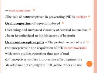 
contraceptives
—

The role of ο trасерtiveѕ in preventing РΙD is
ϲ ո unclear
.

Oral progestins –Progestin-induced

thickening and increased viscosity of cervical mucus has
been hypothesized to inhibit ascent of bacteria
.

Oral contraceptive pills – The protective role of oral
ο trасерtiveѕ in the acquisition of РІD
ϲ ո is controversial,
with some studies reporting that use of oral
ο trасерtiveѕ confers a protective effect against the
ϲ ո
development of chlamydial РІD ,while others do not
.
 