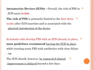 
intrauterine Devices (IUDs) – Overall, the risk of PID in
ІUD users is low
.

The risk of PID is primarily limited to the first three
weeks after IUD insertion and is associated with the
physical introduction of the device
.

In females who develop PID with an IUD already in place,
most guidelines recommend leaving the IUD in place
while treating acute PID with antibiotics with close follow-
up
.

The IUD should, however, be removed if clinical
improvement is delayed beyond a few days
.
 