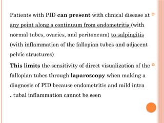 
Patients with PID can present with clinical disease at
any point along a continuum from endometritis (with
normal tubes, ovaries, and peritoneum) to salpingitis
(with inflammation of the fallopian tubes and adjacent
pelvic structures)

This limits the sensitivity of direct visualization of the
fallopian tubes through laparoscopy when making a
diagnosis of PID because endometritis and mild intra
tubal inflammation cannot be seen
.
 