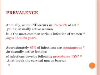PREVALENCE

Annually, acute PID occurs in 1% to 2% of all
young, sexually active women
.

It is the most common serious infection of women
ages 16 to 25 years
.
*
Approximately 85% of infections are spontaneous
in sexually active females
.

*
15%
of infections develop following procedures
that break the cervical mucus barrier
.

 