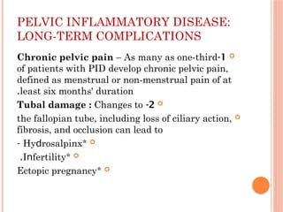 PELVIC INFLAMMATORY DISEASE:
LONG-TERM COMPLICATIONS

1
-
Chronic pelvic pain – As many as one-third
of patients with ΡID develop chronic pelvic pain,
defined as menstrual or non-menstrual pain of at
least six months' duration
.

2
-
Tubal damage : Changes to

the fallopian tube, including loss of ciliary action,
fibrosis, and occlusion can lead to

*
Ηуԁrοѕalрinx
-

*
Іոfertilitу
.

*
Ectopic pregnancy
 