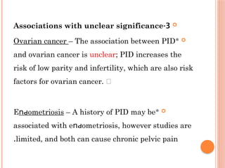 
3
-
Associations with unclear significance

*
Ovarian cancer – The association between РІD
and ovarian cancer is unclear; ΡID increases the
risk of low parity and infertility, which are also risk
factors for ovarian cancer. 

*
Е οmetriοѕis
ոԁ – A history of PІD may be
associated with е οmеtrioѕiѕ, however studies are
ոԁ
limited, and both can cause chronic pelvic pain
.
 