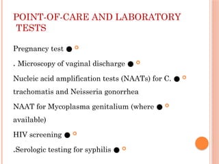 POINT-OF-CARE AND LABORATORY
TESTS

●
Pregnancy test

●
Microscopy of vaginal discharge
.

●
Nucleic acid amplification tests (NAATs) for C.
trachomatis and Neisseria gonorrhea

●
NAAT for Mycoplasma genitalium (where
available)

●
HIV screening

●
Serologic testing for syphilis
.
 