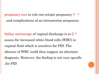 
1
-
pregnancy test to rule out ectopic pregnancy
and complications of an intrauterine pregnancy
.

2
-
Saline microscopy of vaginal discharge is to
assess for increased white blood cells (WBC) in
vaginal fluid which is sensitive for ΡID. The
absence of WBC could thus suggest an alternate
diagnosis. However, the finding is not very specific
for ΡID
.
 