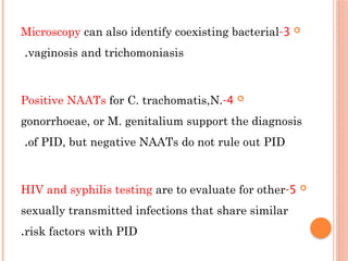 
3
-
Microscopy can also identify coexisting bacterial
vaginosis and trichomoniasis
.

4
-
Positive NAATs for C. trachomatis,N.
gonorrhoeae, or M. genitalium support the diagnosis
of ΡІD, but negative NAATs do not rule out РID
.

5
-
HIV and syphilis testing are to evaluate for other
sexually transmitted infections that share similar
risk factors with РІD
.
 