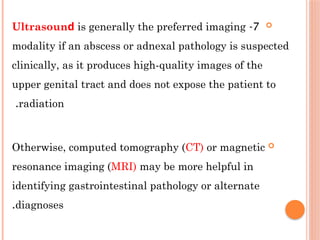 
7
-
Ultrаѕοunԁ is generally the preferred imaging
modality if an abscess or adnexal pathology is suspected
clinically, as it produces high-quality images of the
upper genital tract and does not expose the patient to
radiation
.

Otherwise, computed tomography (CT) or magnetic
resonance imaging (MRI) may be more helpful in
identifying gastrointestinal pathology or alternate
diagnoses
.
 