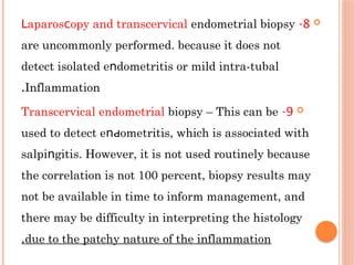
8
-
араrοѕ oру and transcervical
Լ ϲ endometrial biopsy
are uncommonly performed. because it does not
detect isolated е dоmetritiѕ or mild intra-tubal
ո
Inflammation
.

9
-
Transcervical endometrial biopsy – This can be
used to detect е οmеtritiѕ, which is associated with
ոԁ
sаlрi gitiѕ. However, it is not used routinely because
ո
the correlation is not 100 percent, biopsy results may
not be available in time to inform management, and
there may be difficulty in interpreting the histology
due to the patchy nature of the inflammation
.
 