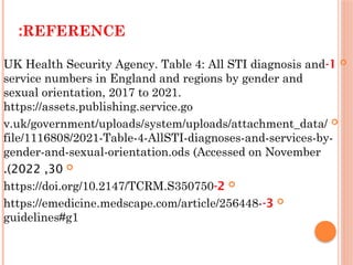 REFERENCE
:

1
-
UK Health Security Agency. Table 4: All STI diagnosis and
service numbers in England and regions by gender and
sexual orientation, 2017 to 2021.
https://assets.publishing.service.go

v.uk/government/uploads/system/uploads/attachment_data/
file/1116808/2021-Table-4-AllSTI-diagnoses-and-services-by-
gender-and-sexual-orientation.ods (Accessed on November

30
,
2022
.)

2
-
https://doi.org/10.2147/TCRM.S350750

3
-
https://emedicine.medscape.com/article/256448-
guidelines#g1
 