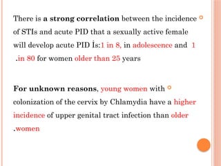 
There is a strong correlation between the incidence
of STIs and acute PID that a sexually active female
will develop acute PID İs:1 in 8, in adolescence and 1
in 80 for women older than 25 years
.

For unknown reasons, young women with
colonization of the cervix by Chlamydia have a higher
incidence of upper genital tract infection than older
women
.
 