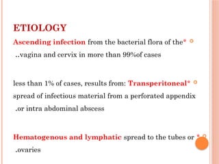 ETIOLOGY

*
Ascending infection from the bacterial flora of the
vagina and cervix in more than 99%of cases
..

*
less than 1% of cases, results from: Transperitoneal
spread of infectious material from a perforated appendix
or intra abdominal abscess
.

*
Hematogenous and lymphatic spread to the tubes or
ovaries
.
 